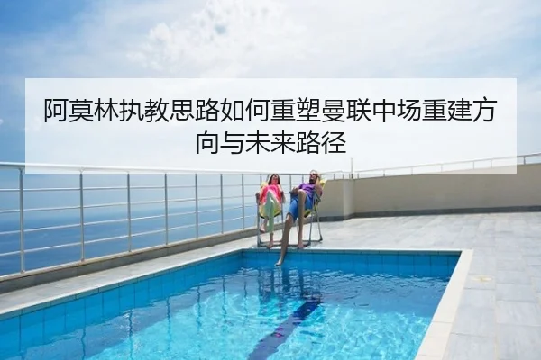 阿莫林执教思路如何重塑曼联中场重建方向与未来路径