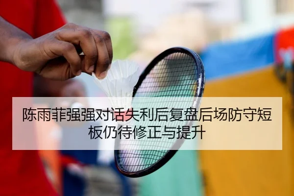陈雨菲强强对话失利后复盘后场防守短板仍待修正与提升