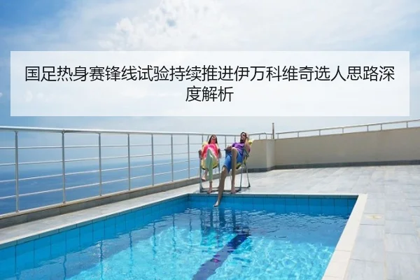 国足热身赛锋线试验持续推进伊万科维奇选人思路深度解析