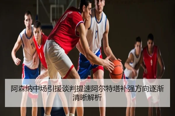阿森纳中场引援谈判提速阿尔特塔补强方向逐渐清晰解析