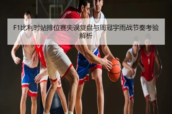 F1比利时站排位赛失误复盘与周冠宇雨战节奏考验解析