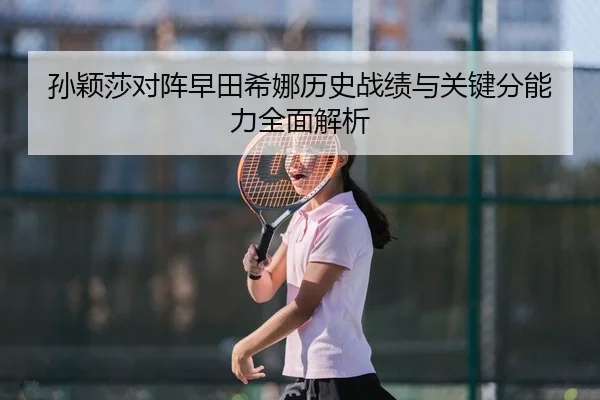 孙颖莎对阵早田希娜历史战绩与关键分能力全面解析