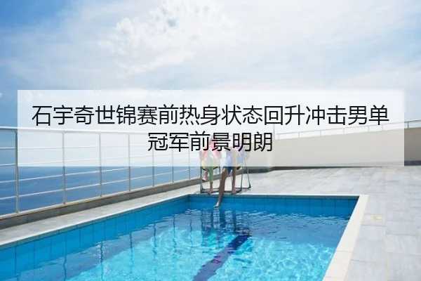 石宇奇世锦赛前热身状态回升冲击男单冠军前景明朗