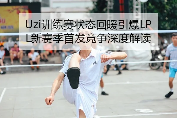 Uzi训练赛状态回暖引爆LPL新赛季首发竞争深度解读