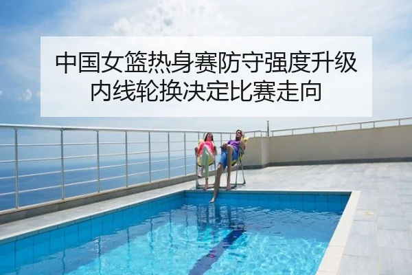 中国女篮热身赛防守强度升级 内线轮换决定比赛走向