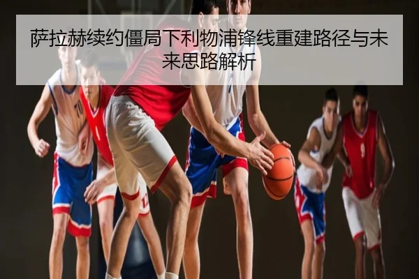 萨拉赫续约僵局下利物浦锋线重建路径与未来思路解析