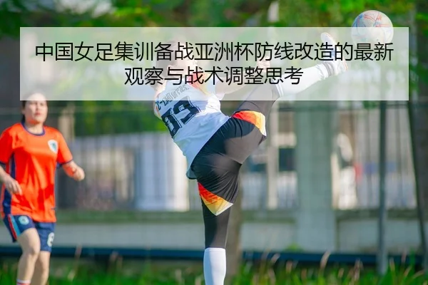 中国女足集训备战亚洲杯防线改造的最新观察与战术调整思考